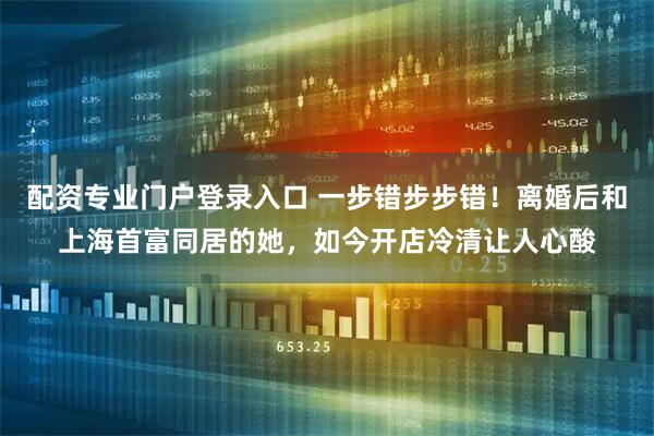 配资专业门户登录入口 一步错步步错！离婚后和上海首富同居的她，如今开店冷清让人心酸