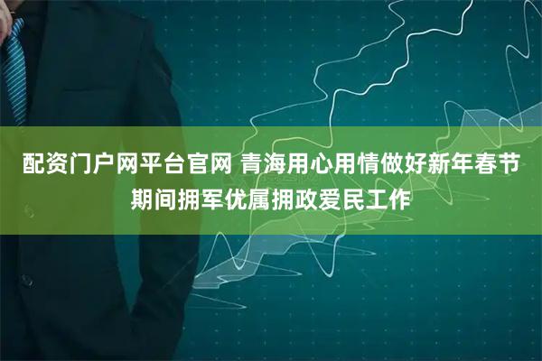 配资门户网平台官网 青海用心用情做好新年春节期间拥军优属拥政爱民工作