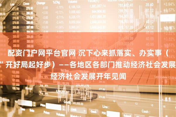 配资门户网平台官网 沉下心来抓落实、办实事（“十五五”开好局起好步）——各地区各部门推动经济社会发展开年见闻