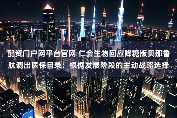 配资门户网平台官网 仁会生物回应降糖版贝那鲁肽调出医保目录：根据发展阶段的主动战略选择