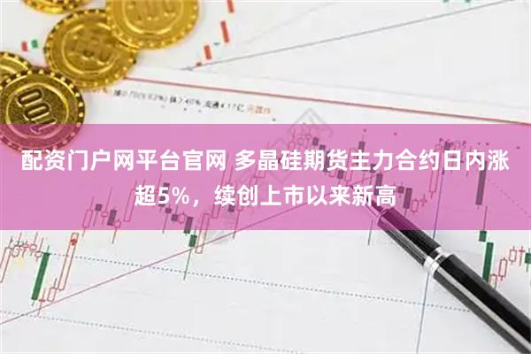 配资门户网平台官网 多晶硅期货主力合约日内涨超5%，续创上市以来新高
