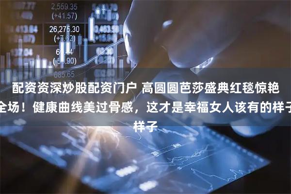 配资资深炒股配资门户 高圆圆芭莎盛典红毯惊艳全场！健康曲线美过骨感，这才是幸福女人该有的样子