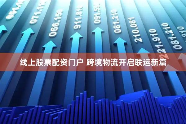 线上股票配资门户 跨境物流开启联运新篇