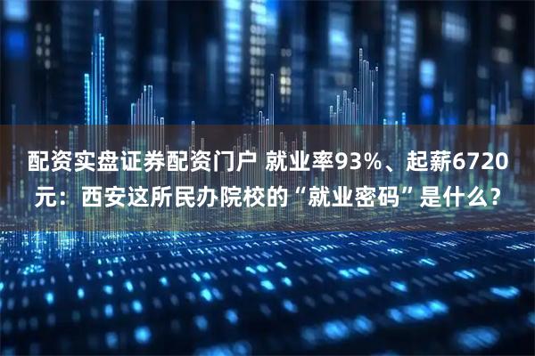 配资实盘证券配资门户 就业率93%、起薪6720元：西安这所民办院校的“就业密码”是什么？