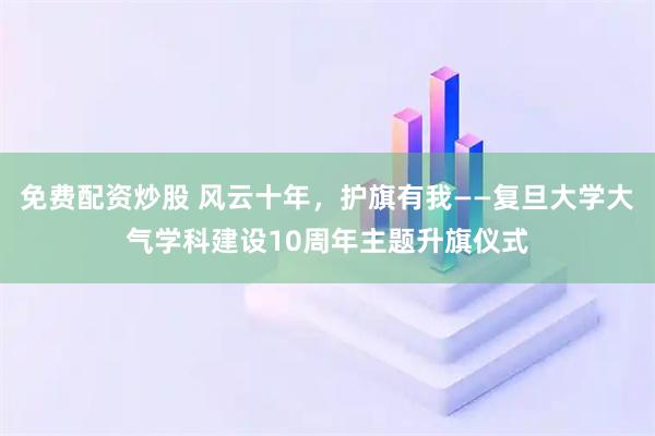 免费配资炒股 风云十年，护旗有我——复旦大学大气学科建设10周年主题升旗仪式