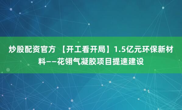 炒股配资官方 【开工看开局】1.5亿元环保新材料——花翎气凝胶项目提速建设