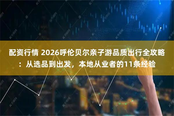配资行情 2026呼伦贝尔亲子游品质出行全攻略：从选品到出发，本地从业者的11条经验