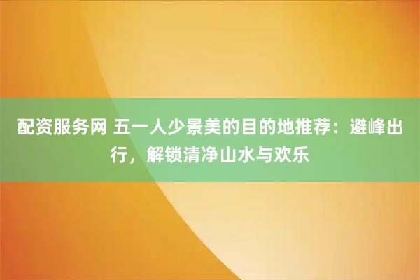 配资服务网 五一人少景美的目的地推荐：避峰出行，解锁清净山水与欢乐
