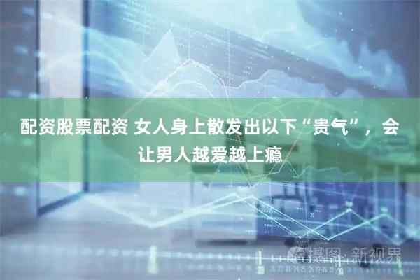 配资股票配资 女人身上散发出以下“贵气”，会让男人越爱越上瘾