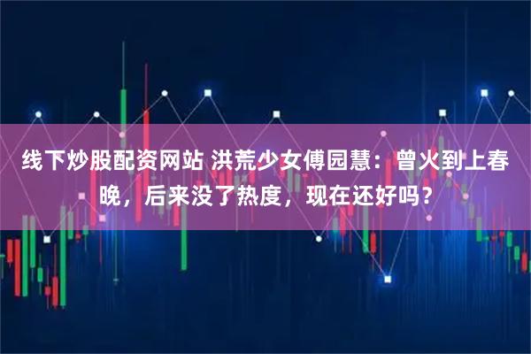 线下炒股配资网站 洪荒少女傅园慧：曾火到上春晚，后来没了热度，现在还好吗？