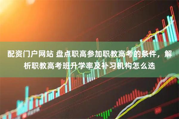 配资门户网站 盘点职高参加职教高考的条件，解析职教高考班升学率及补习机构怎么选