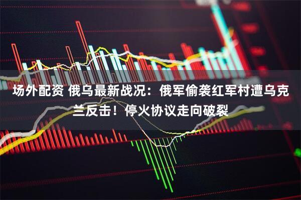 场外配资 俄乌最新战况：俄军偷袭红军村遭乌克兰反击！停火协议走向破裂