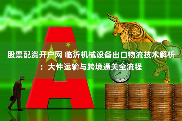 股票配资开户网 临沂机械设备出口物流技术解析：大件运输与跨境通关全流程
