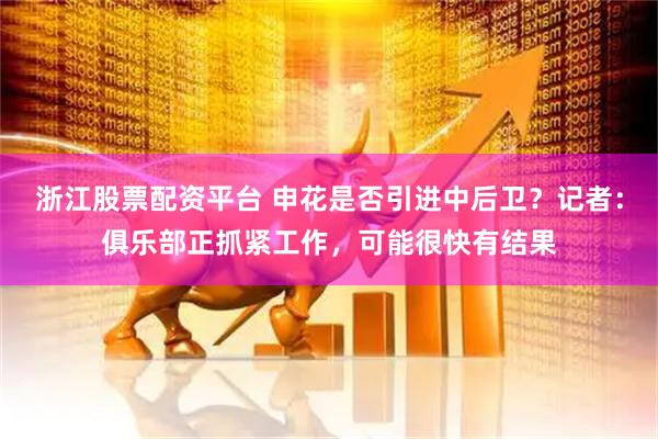 浙江股票配资平台 申花是否引进中后卫？记者：俱乐部正抓紧工作，可能很快有结果